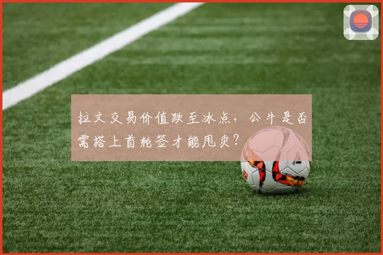 拉文交易价值跌至冰点，公牛是否需搭上首轮签才能甩卖？