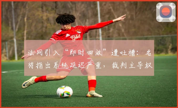 法网引入“即时回放”遭吐槽:名将指出系统延迟严重,裁判主导权被削弱