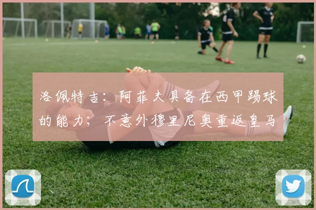 洛佩特吉:阿菲夫具备在西甲踢球的能力;不意外穆里尼奥重返皇马