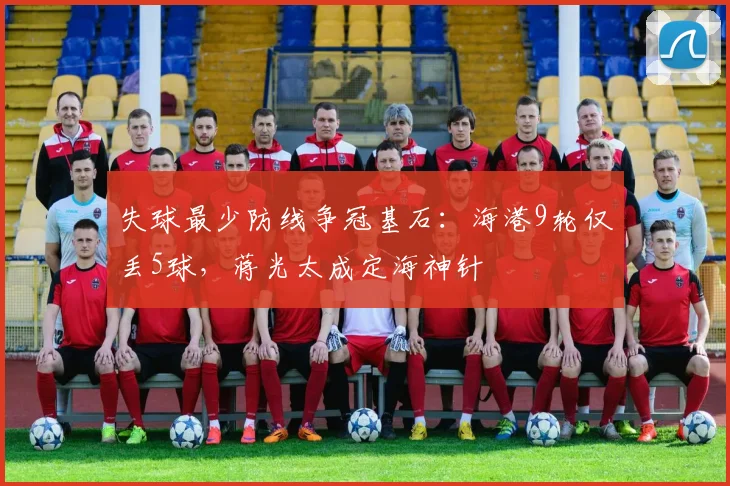 失球最少防线争冠基石:海港9轮仅丢5球,蒋光太成定海神针