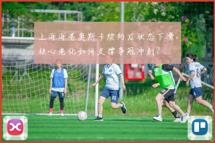 上海海港奥斯卡续约后状态下滑，核心老化如何支撑争冠冲刺？