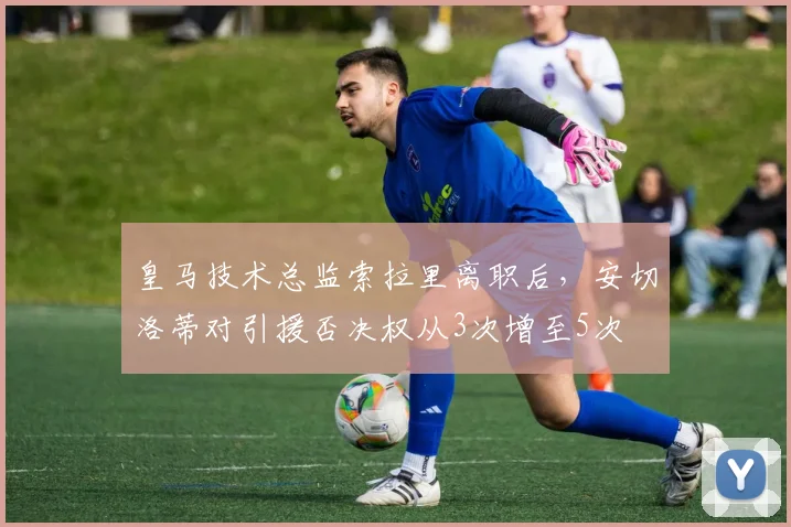 皇马技术总监索拉里离职后，安切洛蒂对引援否决权从3次增至5次